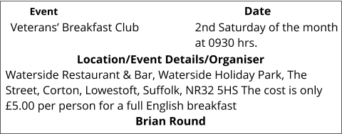 Veterans’ Breakfast Club 	 Location/Event Details/Organiser Waterside Restaurant & Bar, Waterside Holiday Park, The Street, Corton, Lowestoft, Suffolk, NR32 5HS The cost is only £5.00 per person for a full English breakfast Brian Round 2nd Saturday of the month at 0930 hrs. 			 Event					                  Date
