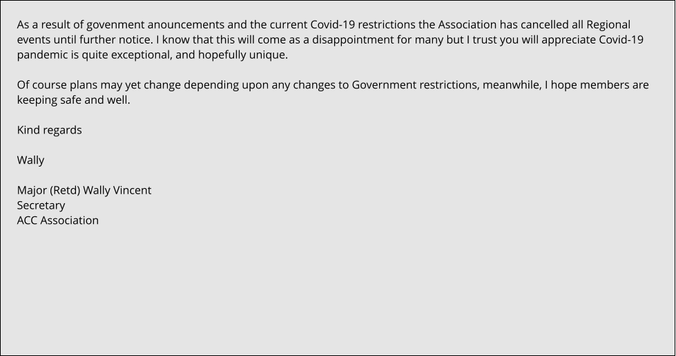 As a result of govenment anouncements and the current Covid-19 restrictions the Association has cancelled all Regional events until further notice. I know that this will come as a disappointment for many but I trust you will appreciate Covid-19 pandemic is quite exceptional, and hopefully unique.  Of course plans may yet change depending upon any changes to Government restrictions, meanwhile, I hope members are keeping safe and well.  Kind regards  Wally  Major (Retd) Wally Vincent Secretary ACC Association