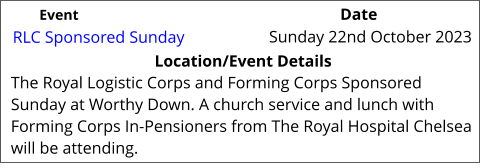 RLC Sponsored Sunday 	 Location/Event Details The Royal Logistic Corps and Forming Corps Sponsored Sunday at Worthy Down. A church service and lunch with Forming Corps In-Pensioners from The Royal Hospital Chelsea will be attending.  Sunday 22nd October 2023 		 Event					                  Date