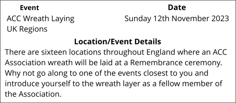 ACC Wreath Laying UK Regions 	 Location/Event Details There are sixteen locations throughout England where an ACC Association wreath will be laid at a Remembrance ceremony. Why not go along to one of the events closest to you and introduce yourself to the wreath layer as a fellow member of the Association.  Sunday 12th November 2023	 Event					                  Date