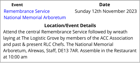 Remembrance Service National Memorial Arboretum 	 Location/Event Details Attend the central Remembrance Service followed by wreath laying at The Logistic Grove by members of the ACC Association and past & present RLC Chefs. The National Memorial Arboretum, Alrewas, Staff, DE13 7AR. Assemble in the Restaurant at 10:00 am Sunday 12th November 2023		 Event					                  Date