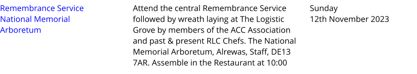 Remembrance Service National Memorial Arboretum Attend the central Remembrance Service followed by wreath laying at The Logistic Grove by members of the ACC Association and past & present RLC Chefs. The National Memorial Arboretum, Alrewas, Staff, DE13 7AR. Assemble in the Restaurant at 10:00  Sunday 12th November 2023