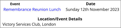Remembrance Reunion Lunch 	 Location/Event Details Victory Services Club, London Sunday 12th November 2023			 Event					                  Date