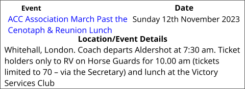 ACC Association March Past the Cenotaph & Reunion Lunch  	 Location/Event Details Whitehall, London. Coach departs Aldershot at 7:30 am. Ticket holders only to RV on Horse Guards for 10.00 am (tickets limited to 70 – via the Secretary) and lunch at the Victory Services Club Sunday 12th November 2023			 Event					                  Date