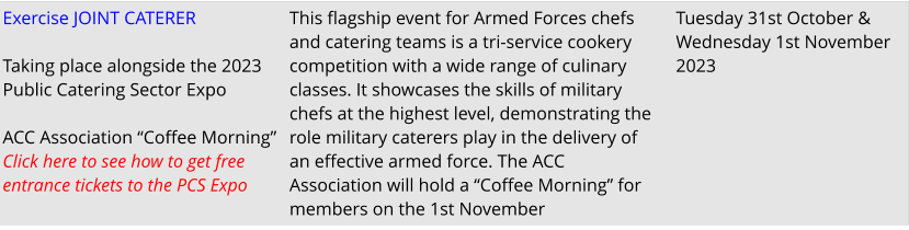 Exercise JOINT CATERER  Taking place alongside the 2023 Public Catering Sector Expo  ACC Association “Coffee Morning” Click here to see how to get free entrance tickets to the PCS Expo	 	 This flagship event for Armed Forces chefs and catering teams is a tri-service cookery competition with a wide range of culinary classes. It showcases the skills of military chefs at the highest level, demonstrating the role military caterers play in the delivery of an effective armed force. The ACC Association will hold a “Coffee Morning” for members on the 1st November   Tuesday 31st October & Wednesday 1st November 2023