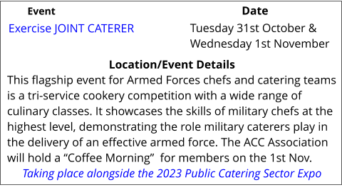 Exercise JOINT CATERER Location/Event Details This flagship event for Armed Forces chefs and catering teams is a tri-service cookery competition with a wide range of culinary classes. It showcases the skills of military chefs at the highest level, demonstrating the role military caterers play in the delivery of an effective armed force. The ACC Association will hold a “Coffee Morning”  for members on the 1st Nov. Taking place alongside the 2023 Public Catering Sector Expo  Tuesday 31st October & Wednesday 1st November	 Event					                  Date