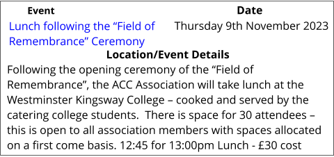 Lunch following the “Field of Remembrance” Ceremony 	 Location/Event Details Following the opening ceremony of the “Field of Remembrance”, the ACC Association will take lunch at the Westminster Kingsway College – cooked and served by the catering college students.  There is space for 30 attendees – this is open to all association members with spaces allocated on a first come basis. 12:45 for 13:00pm Lunch - £30 cost Thursday 9th November 2023			 Event					                  Date