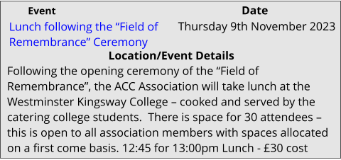 Lunch following the “Field of Remembrance” Ceremony 	 Location/Event Details Following the opening ceremony of the “Field of Remembrance”, the ACC Association will take lunch at the Westminster Kingsway College – cooked and served by the catering college students.  There is space for 30 attendees – this is open to all association members with spaces allocated on a first come basis. 12:45 for 13:00pm Lunch - £30 cost Thursday 9th November 2023			 Event					                  Date