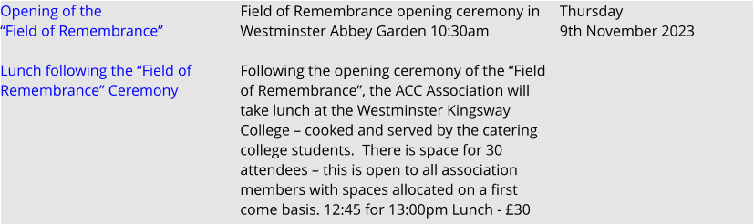 Opening of the “Field of Remembrance”  Lunch following the “Field of Remembrance” Ceremony    Field of Remembrance opening ceremony in Westminster Abbey Garden 10:30am  Following the opening ceremony of the “Field of Remembrance”, the ACC Association will take lunch at the Westminster Kingsway College – cooked and served by the catering college students.  There is space for 30 attendees – this is open to all association members with spaces allocated on a first come basis. 12:45 for 13:00pm Lunch - £30 Thursday 9th November 2023