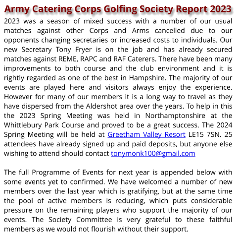 Army Catering Corps Golfing Society Report 2023 2023 was a season of mixed success with a number of our usual matches against other Corps and Arms cancelled due to our opponents changing secretaries or increased costs to individuals. Our new Secretary Tony Fryer is on the job and has already secured matches against REME, RAPC and RAF Caterers. There have been many improvements to both course and the club environment and it is rightly regarded as one of the best in Hampshire. The majority of our events are played here and visitors always enjoy the experience. However for many of our members it is a long way to travel as they have dispersed from the Aldershot area over the years. To help in this the 2023 Spring Meeting was held in Northamptonshire at the Whittlebury Park Course and proved to be a great success. The 2024 Spring Meeting will be held at Greetham Valley Resort LE15 7SN. 25 attendees have already signed up and paid deposits, but anyone else wishing to attend should contact tonymonk100@gmail.com  The full Programme of Events for next year is appended below with some events yet to confirmed. We have welcomed a number of new members over the last year which is gratifying, but at the same time the pool of active members is reducing, which puts considerable pressure on the remaining players who support the majority of our events. The Society Committee is very grateful to these faithful members as we would not flourish without their support.