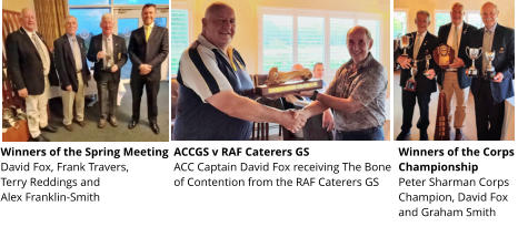 Winners of the Spring Meeting  David Fox, Frank Travers,  Terry Reddings and  Alex Franklin-Smith ACCGS v RAF Caterers GS ACC Captain David Fox receiving The Bone of Contention from the RAF Caterers GS  Winners of the Corps Championship  Peter Sharman Corps Champion, David Fox and Graham Smith