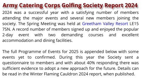 Army Catering Corps Golfing Society Report 2024 2024 was a successful year with a satisfying number of members attending the major events and several new members joining the society. The Spring Meeting was held at Greetham Valley Resort LE15 7SN. A record number of members signed up and enjoyed the popular 2-day event with two demanding courses and excellent accommodation and dining facilities.  The full Programme of Events for 2025 is appended below with some events yet to confirmed. During this year the Society sent a questionnaire to members and with about 40% responding there was sufficient evidence to adopt a new approach for the future. Details can be read in the Winter Flaming Cauldron 2024 report, when published.